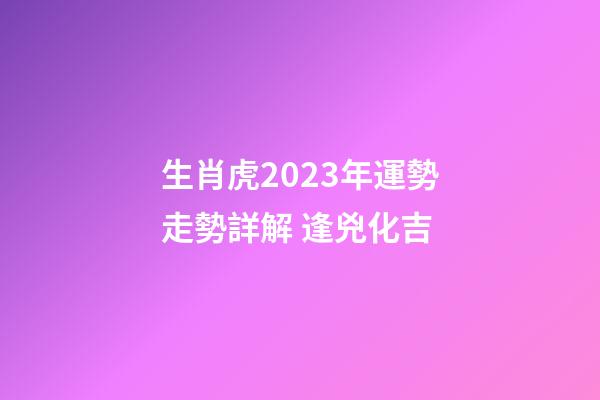 生肖虎2023年運勢走勢詳解 逢兇化吉